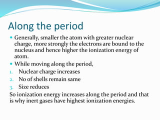 Along the period
 Generally, smaller the atom with greater nuclear
charge, more strongly the electrons are bound to the
nucleus and hence higher the ionization energy of
atom.
 While moving along the period,
1. Nuclear charge increases
2. No of shells remain same
3. Size reduces
So ionization energy increases along the period and that
is why inert gases have highest ionization energies.
 