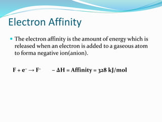 Electron Affinity
 The electron affinity is the amount of energy which is
released when an electron is added to a gaseous atom
to forma negative ion(anion).
F + e– → F– – ∆H = Affinity = 328 kJ/mol
 