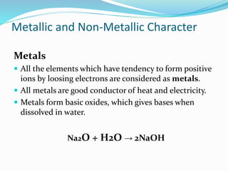 Metallic and Non-Metallic Character
Metals
 All the elements which have tendency to form positive
ions by loosing electrons are considered as metals.
 All metals are good conductor of heat and electricity.
 Metals form basic oxides, which gives bases when
dissolved in water.
Na2O + H2O → 2NaOH
 
