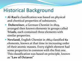 Historical Background
 Al-Razi’s classification was based on physical
and chemical properties of substances.
 Dobereiner, a German Chemist in 1829,
arranged then known elements in groups called
Triads, each contained three elements with
similar properties.
 Newland, English Chemist in 1864 classified 62
elements, known at that time in increasing order
of their atomic masses. Every eighth element had
some properties in common with the first one.
This classification was based on principle, known
as “Law of Octaves”
 