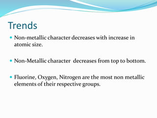 Trends
 Non-metallic character decreases with increase in
atomic size.
 Non-Metallic character decreases from top to bottom.
 Fluorine, Oxygen, Nitrogen are the most non metallic
elements of their respective groups.
 