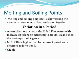 Melting and Boiling Points
 Melting and Boiling points tell us how strong the
atoms are molecules in them are bound together.
Variation in a Period
 Across the short periods, the M & B.P increases with
increase on valence electrons upto group IVA and then
decrease upto noble gases.
 M.P of IIA is higher than IA because it provides two
electrons to form bond.
 Graph
 