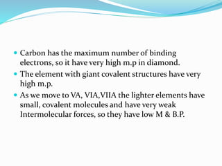  Carbon has the maximum number of binding
electrons, so it have very high m.p in diamond.
 The element with giant covalent structures have very
high m.p.
 As we move to VA, VIA,VIIA the lighter elements have
small, covalent molecules and have very weak
Intermolecular forces, so they have low M & B.P.
 