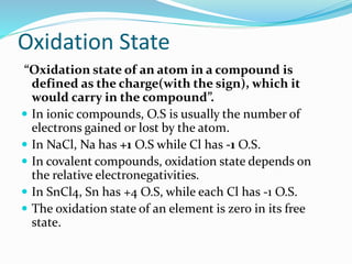 Oxidation State
“Oxidation state of an atom in a compound is
defined as the charge(with the sign), which it
would carry in the compound”.
 In ionic compounds, O.S is usually the number of
electrons gained or lost by the atom.
 In NaCl, Na has +1 O.S while Cl has -1 O.S.
 In covalent compounds, oxidation state depends on
the relative electronegativities.
 In SnCl4, Sn has +4 O.S, while each Cl has -1 O.S.
 The oxidation state of an element is zero in its free
state.
 