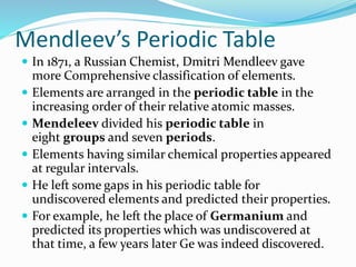 Mendleev’s Periodic Table
 In 1871, a Russian Chemist, Dmitri Mendleev gave
more Comprehensive classification of elements.
 Elements are arranged in the periodic table in the
increasing order of their relative atomic masses.
 Mendeleev divided his periodic table in
eight groups and seven periods.
 Elements having similar chemical properties appeared
at regular intervals.
 He left some gaps in his periodic table for
undiscovered elements and predicted their properties.
 For example, he left the place of Germanium and
predicted its properties which was undiscovered at
that time, a few years later Ge was indeed discovered.
 