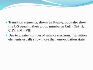  Transition elements, shown as B sub-groups also show
the O.S equal to their group number as Cu(I), Zn(II),
Cr(VI), Mn(VII).
 Due to greater number of valence electrons, Transition
elements usually show more than one oxidation state.
 
