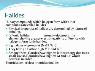 Halides
“binary compounds which halogen form with other
compounds are called halides”
 Physical properties of halides are determined by nature of
bonding.
 (a)ionic halides strongly electropositive
elementshaving greater electronegativity difference with
halogens form ionic halides.
 E.g halides of group 1 A (NaCl,NaF).
 They have 3 D lattice,high M.P and B.P.
 Among them, florides have highest lattice energy due to its
small size.so flourides have highest M and B.P which
decrease in order
Flourides>chlorides>bromides>iodides
 