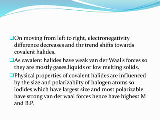 On moving from left to right, electronegativity
difference decreases and thr trend shifts towards
covalent halides.
As cavalent halides have weak van der Waal’s forces so
they are mostly gases,liquids or low melting solids.
Physical properties of covalent halides are influenced
by the size and polarizabilty of halogen atoms so
iodides which have largest size and most polarizable
have strong van der waal forces hence have highest M
and B.P.
 