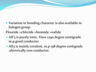  Variation in bonding character is also available in
halogen group.
Flouride >chloride >bromide >iodide
AlF3 is purely ionic. Have 1290 degree centigrade
m.p,good conductor
AlI3 is mainly covalent, m.p 198 degree centigrade
,electrically non conductor.
 