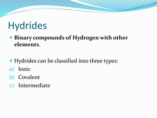 Hydrides
 Binary compounds of Hydrogen with other
elements.
 Hydrides can be classified into three types:
a) Ionic
b) Covalent
c) Intermediate
 