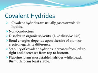 Covalent Hydrides
 Covalent hydrides are usually gases or volatile
liquids.
Non-conductors
Dissolve in organic solvents. (Like dissolve like)
Bond energies depends upon the size of atom or
electronegativity difference.
Stability of covalent hydrides increases from left to
right and decreases from top to bottom.
Fluorine forms most stable hydrides while Lead,
Bismuth forms least stable.
 