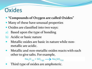 Oxides
 “Compounds of Oxygen are called Oxides”
 Many of these have unusual properties
 Oxides are classified into two ways:
a) Based upon the type of bonding
b) Acidic or basic nature
 Metallic oxides are basic in nature while non-
metallic are acidic.
 Metallic and non-metallic oxides reacts with each
other to give salts. For example,
 Third type of oxides are amphoteric.
 