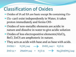 Classification of Oxides
 Oxides of IA ad IIA are basic except Be containing O2-
 O2- can’t exist independently in Water, it takes
proton immediately and forms OH-
 Oxides of non-metallic elements are acidic in
nature and dissolve in water to give acidic solution
 Oxides of less electropositive elements(Al2O3,
BeO, ZnO) are amphoteric in nature.
 They acts as acids with base and as base with acids.
 