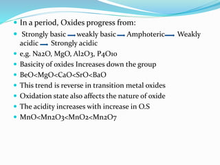  In a period, Oxides progress from:
 Strongly basic weakly basic Amphoteric Weakly
acidic Strongly acidic
 e,g. Na2O, MgO, Al2O3, P4O10
 Basicity of oxides Increases down the group
 BeO<MgO<CaO<SrO<BaO
 This trend is reverse in transition metal oxides
 Oxidation state also affects the nature of oxide
 The acidity increases with increase in O.S
 MnO<Mn2O3<MnO2<Mn2O7
 
