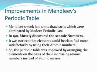 Improvements in Mendleev’s
Periodic Table
 Mendleev’s work had some drawbacks which were
eliminated by Modern Periodic Law.
 In 1911, Mosely discovered the Atomic Numbers.
 It was noticed that elements could be classified more
satisfactorily by using their Atomic numbers.
 So, the periodic table was improved by arranging the
elements on the basis of their increasing atomic
numbers instead of atomic masses.
 
