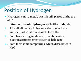 Position of Hydrogen
 Hydrogen is not a metal, but it is still placed at the top
of IA
Similarities oh Hydrogen with Alkali Metals
i. Like alkali metals, H has one electron in its s-
subshell, which it can loose to form H+
ii. Both have strong tendency to combine with
electronegative elements such as halogens
iii. Both form ionic compounds, which dissociates in
H2O
 