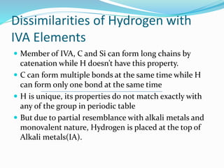 Dissimilarities of Hydrogen with
IVA Elements
 Member of IVA, C and Si can form long chains by
catenation while H doesn’t have this property.
 C can form multiple bonds at the same time while H
can form only one bond at the same time
 H is unique, its properties do not match exactly with
any of the group in periodic table
 But due to partial resemblance with alkali metals and
monovalent nature, Hydrogen is placed at the top of
Alkali metals(IA).
 