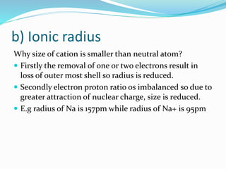 b) Ionic radius
Why size of cation is smaller than neutral atom?
 Firstly the removal of one or two electrons result in
loss of outer most shell so radius is reduced.
 Secondly electron proton ratio os imbalanced so due to
greater attraction of nuclear charge, size is reduced.
 E.g radius of Na is 157pm while radius of Na+ is 95pm
 