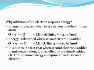 Why addition of 2nd electron requires energy?
 Energy is released when first electron is added into an
atom.
O + e– → O– – ∆H = Affinity = –141 kJ/mol
 Energy is absorbed when second electron is added.
O + e– → O – – ∆H =Affinity= +780 kJ/mol
 It is due to the fact that when second electron is added
to uni-negative ion, it is repelled by previously added
electron so more energy is required to add second
electron
 