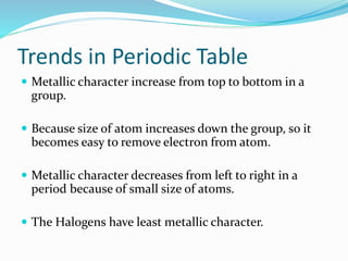 Trends in Periodic Table
 Metallic character increase from top to bottom in a
group.
 Because size of atom increases down the group, so it
becomes easy to remove electron from atom.
 Metallic character decreases from left to right in a
period because of small size of atoms.
 The Halogens have least metallic character.
 