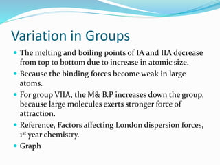 Variation in Groups
 The melting and boiling points of IA and IIA decrease
from top to bottom due to increase in atomic size.
 Because the binding forces become weak in large
atoms.
 For group VIIA, the M& B.P increases down the group,
because large molecules exerts stronger force of
attraction.
 Reference, Factors affecting London dispersion forces,
1st year chemistry.
 Graph
 