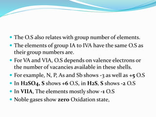  The O.S also relates with group number of elements.
 The elements of group IA to IVA have the same O.S as
their group numbers are.
 For VA and VIA, O.S depends on valence electrons or
the number of vacancies available in these shells.
 For example, N, P, As and Sb shows -3 as well as +5 O.S
 In H2SO4, S shows +6 O.S, in H2S, S shows -2 O.S
 In VIIA, The elements mostly show -1 O.S
 Noble gases show zero Oxidation state,
 