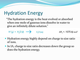 Hydration Energy
“The hydration energy is the heat evolved or absorbed
when one mole of gaseous ions dissolve in water to
give an infinitely dilute solution.”
 Hydration energy highly depend on charge to size ratio
of ions.
 In IA, charge to size ratio decreases down the group so
does the hydration energy.
 