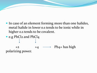  In case of an element forming more than one halides,
metal halide in lower o.s tends to be ionic while in
higher o.s tends to be covalent.
 e.g PbCl2 and PbCl4
+2 +4 Pb4+ has high
polarizing power.
 