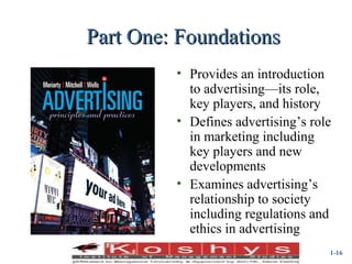 Part One: Foundations
(Insert new book cover)

• Provides an introduction
to advertising—its role,
key players, and history
• Defines advertising’s role
in marketing including
key players and new
developments
• Examines advertising’s
relationship to society
including regulations and
ethics in advertising
Prentice Hall, © 2009

1-16

 