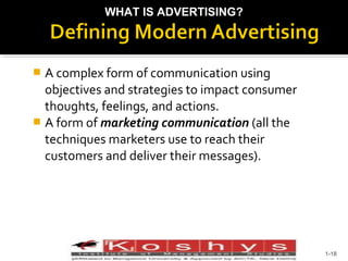 WHAT IS ADVERTISING?

A complex form of communication using
objectives and strategies to impact consumer
thoughts, feelings, and actions.
 A form of marketing communication (all the
techniques marketers use to reach their
customers and deliver their messages).


Prentice Hall, © 2009

1-18

 