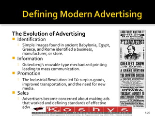 The Evolution of Advertising


Identification




Information




Gutenberg’s movable type mechanized printing
leading to mass communication.

Promotion




Simple images found in ancient Babylonia, Egypt,
Greece, and Rome identified a business,
manufacturer, or store.

The Industrial Revolution led to surplus goods,
improved transportation, and the need for new
media.

Sales


Advertisers became concerned about making ads
that worked and defining standards of effective
advertising.
Prentice Hall, © 2009

1-20

 