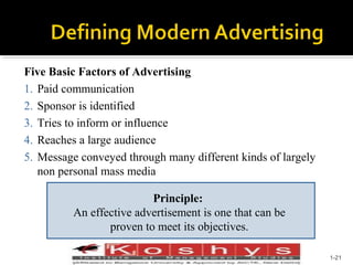Five Basic Factors of Advertising
1. Paid communication
2. Sponsor is identified
3. Tries to inform or influence
4. Reaches a large audience
5. Message conveyed through many different kinds of largely
non personal mass media
Principle:
An effective advertisement is one that can be
proven to meet its objectives.
Prentice Hall, © 2009

1-21

 