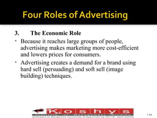 3.
The Economic Role
• Because it reaches large groups of people,
advertising makes marketing more cost-efficient
and lowers prices for consumers.
• Advertising creates a demand for a brand using
hard sell (persuading) and soft sell (image
building) techniques.

Prentice Hall, © 2009

1-34

 