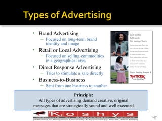 • Brand Advertising
– Focused on long-term brand
identity and image

• Retail or Local Advertising
– Focused on selling commodities
in a geographical area

• Direct Response Advertising
– Tries to stimulate a sale directly

• Business-to-Business
– Sent from one business to another
Principle:
All types of advertising demand creative, original
messages that are strategically sound and well executed.
Prentice Hall, © 2009

1-37

 