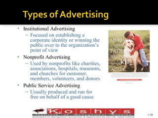 • Institutional Advertising
– Focused on establishing a
corporate identity or winning the
public over to the organization’s
point of view
• Nonprofit Advertising
– Used by nonprofits like charities,
associations, hospitals, museums,
and churches for customer,
members, volunteers, and donors
• Public Service Advertising
– Usually produced and run for
free on behalf of a good cause
Prentice Hall, © 2009

1-38

 