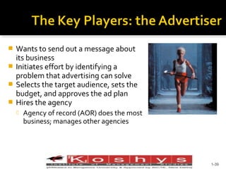 Wants to send out a message about
its business
 Initiates effort by identifying a
problem that advertising can solve
 Selects the target audience, sets the
budget, and approves the ad plan
 Hires the agency




Agency of record (AOR) does the most
business; manages other agencies

Prentice Hall, © 2009

1-39

 