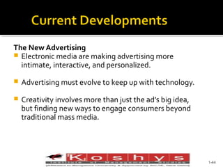 The New Advertising
 Electronic media are making advertising more
intimate, interactive, and personalized.


Advertising must evolve to keep up with technology.



Creativity involves more than just the ad’s big idea,
but finding new ways to engage consumers beyond
traditional mass media.

Prentice Hall, © 2009

1-44

 