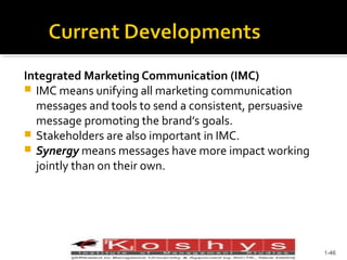 Integrated Marketing Communication (IMC)
 IMC means unifying all marketing communication
messages and tools to send a consistent, persuasive
message promoting the brand’s goals.
 Stakeholders are also important in IMC.
 Synergy means messages have more impact working
jointly than on their own.

Prentice Hall, © 2009

1-46

 