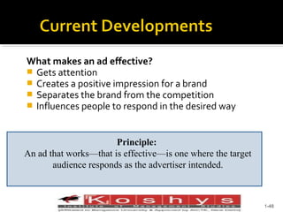 What makes an ad effective?
 Gets attention
 Creates a positive impression for a brand
 Separates the brand from the competition
 Influences people to respond in the desired way
Principle:
An ad that works—that is effective—is one where the target
audience responds as the advertiser intended.

Prentice Hall, © 2009

1-48

 