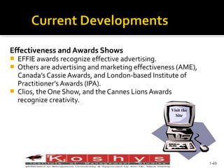 Effectiveness and Awards Shows





EFFIE awards recognize effective advertising.
Others are advertising and marketing effectiveness (AME),
Canada’s Cassie Awards, and London-based Institute of
Practitioner’s Awards (IPA).
Clios, the One Show, and the Cannes Lions Awards
recognize creativity.
Visit the
Site

Prentice Hall, © 2009

1-49

 