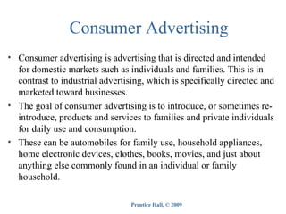 Consumer Advertising
• Consumer advertising is advertising that is directed and intended
for domestic markets such as individuals and families. This is in
contrast to industrial advertising, which is specifically directed and
marketed toward businesses.
• The goal of consumer advertising is to introduce, or sometimes reintroduce, products and services to families and private individuals
for daily use and consumption.
• These can be automobiles for family use, household appliances,
home electronic devices, clothes, books, movies, and just about
anything else commonly found in an individual or family
household.
Prentice Hall, © 2009

 