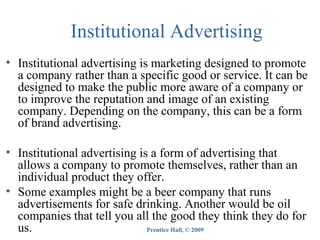 Institutional Advertising
• Institutional advertising is marketing designed to promote
a company rather than a specific good or service. It can be
designed to make the public more aware of a company or
to improve the reputation and image of an existing
company. Depending on the company, this can be a form
of brand advertising.
• Institutional advertising is a form of advertising that
allows a company to promote themselves, rather than an
individual product they offer.
• Some examples might be a beer company that runs
advertisements for safe drinking. Another would be oil
companies that tell you all the good they think they do for
us.
Prentice Hall, © 2009

 