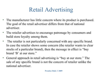 Retail Advertising
• The manufacturer has little concern where its product is purchased.
The goal of the retail advertiser differs from that of national
advertiser.
• The retailer advertises to encourage patronage by consumers and
build store loyalty among them.
• The retailer is not particularly concerned with any specific brand.
In case the retailer shows some concern (the retailer wants to clear
stocks of a particular brand), then the message in effect is “buy
brand ‘B’ at our store.”
• General approach in retail advertising is “buy at our store.” The
sale of any specific brand is not the concern of retailer unlike the
national advertiser.
Prentice Hall, © 2009

 