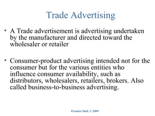 Trade Advertising
• A Trade advertisement is advertising undertaken
by the manufacturer and directed toward the
wholesaler or retailer
• Consumer-product advertising intended not for the
consumer but for the various entities who
influence consumer availability, such as
distributors, wholesalers, retailers, brokers. Also
called business-to-business advertising.

Prentice Hall, © 2009

 
