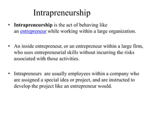 Intrapreneurship
• Intrapreneurship is the act of behaving like
an entrepreneur while working within a large organization.
• An inside entrepreneur, or an entrepreneur within a large firm,
who uses entrepreneurial skills without incurring the risks
associated with those activities.
• Intrapreneurs are usually employees within a company who
are assigned a special idea or project, and are instructed to
develop the project like an entrepreneur would.
 