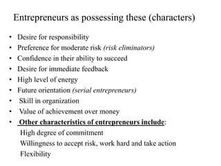 Entrepreneurs as possessing these (characters)
• Desire for responsibility
• Preference for moderate risk (risk eliminators)
• Confidence in their ability to succeed
• Desire for immediate feedback
• High level of energy
• Future orientation (serial entrepreneurs)
• Skill in organization
• Value of achievement over money
• Other characteristics of entrepreneurs include:
High degree of commitment
Willingness to accept risk, work hard and take action
Flexibility
 