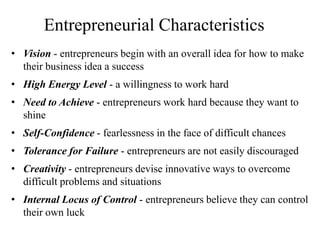 Entrepreneurial Characteristics
• Vision - entrepreneurs begin with an overall idea for how to make
their business idea a success
• High Energy Level - a willingness to work hard
• Need to Achieve - entrepreneurs work hard because they want to
shine
• Self-Confidence - fearlessness in the face of difficult chances
• Tolerance for Failure - entrepreneurs are not easily discouraged
• Creativity - entrepreneurs devise innovative ways to overcome
difficult problems and situations
• Internal Locus of Control - entrepreneurs believe they can control
their own luck
 