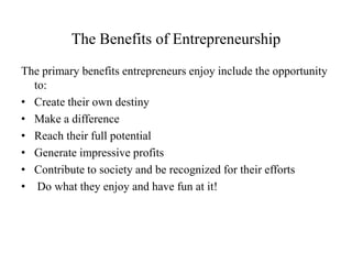 The Benefits of Entrepreneurship
The primary benefits entrepreneurs enjoy include the opportunity
to:
• Create their own destiny
• Make a difference
• Reach their full potential
• Generate impressive profits
• Contribute to society and be recognized for their efforts
• Do what they enjoy and have fun at it!
 