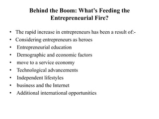 Behind the Boom: What’s Feeding the
Entrepreneurial Fire?
• The rapid increase in entrepreneurs has been a result of:-
• Considering entrepreneurs as heroes
• Entrepreneurial education
• Demographic and economic factors
• move to a service economy
• Technological advancements
• Independent lifestyles
• business and the Internet
• Additional international opportunities
 