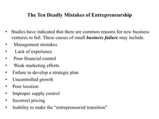 The Ten Deadly Mistakes of Entrepreneurship
• Studies have indicated that there are common reasons for new business
ventures to fail. These causes of small business failure may include.
• Management mistakes
• Lack of experience
• Poor financial control
• Weak marketing efforts
• Failure to develop a strategic plan
• Uncontrolled growth
• Poor location
• Improper supply control
• Incorrect pricing
• Inability to make the “entrepreneurial transition”
 